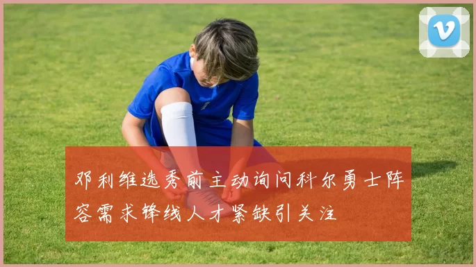邓利维选秀前主动询问科尔勇士阵容需求锋线人才紧缺引关注
