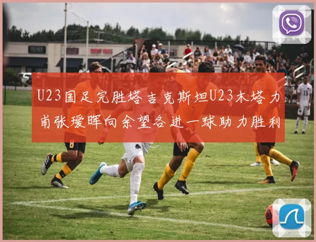 U23国足完胜塔吉克斯坦U23木塔力甫张瑷晖向余望各进一球助力胜利