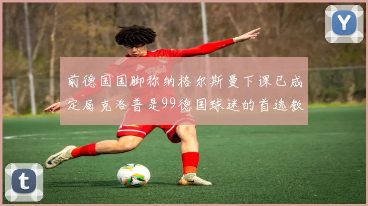 前德国国脚称纳格尔斯曼下课已成定局克洛普是99德国球迷的首选教练