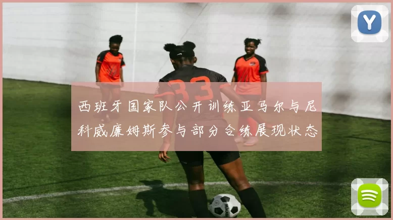 西班牙国家队公开训练亚马尔与尼科威廉姆斯参与部分合练展现状态