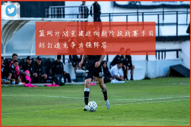 篮网计划重建迈向新阶段新赛季目标打造竞争力强阵容